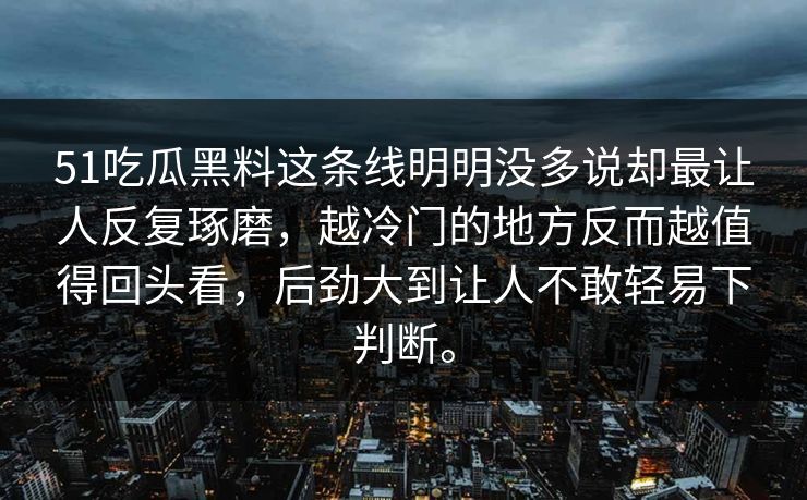 51吃瓜黑料这条线明明没多说却最让人反复琢磨，越冷门的地方反而越值得回头看，后劲大到让人不敢轻易下判断。-第1张图片-51爆料入口 - 明星私生活揭秘