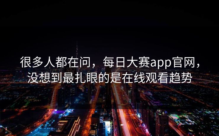 很多人都在问，每日大赛app官网，没想到最扎眼的是在线观看趋势-第1张图片-51爆料入口 - 明星私生活揭秘