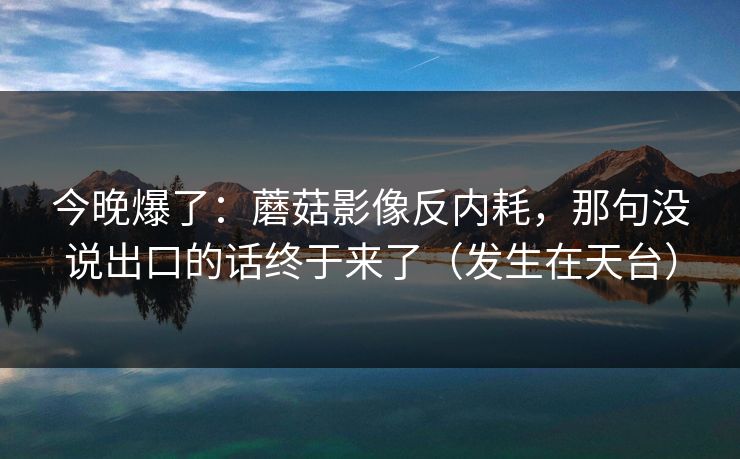 今晚爆了:蘑菇影像反内耗,那句没说出口的话终于来了(发生在天台)-第1张图片-51爆料入口 - 明星私生活揭秘 今晚爆了:蘑菇影像反内耗,那句没说出口的话终于来了(发生在天台)-第1张图片-51爆料入口 - 明星私生活揭秘