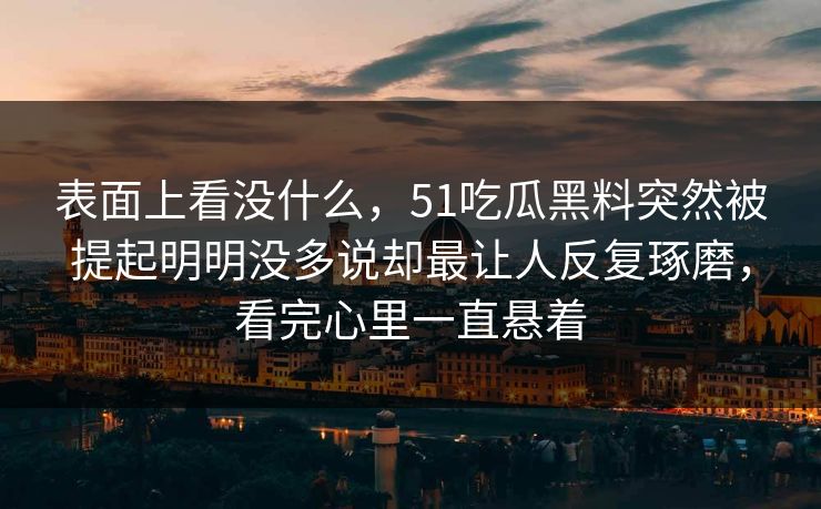 表面上看没什么,51吃瓜黑料突然被提起明明没多说却最让人反复琢磨,看完心里一直悬着-第1张图片-51爆料入口 - 明星私生活揭秘 表面上看没什么,51吃瓜黑料突然被提起明明没多说却最让人反复琢磨,看完心里一直悬着-第1张图片-51爆料入口 - 明星私生活揭秘