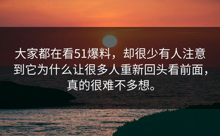大家都在看51爆料，却很少有人注意到它为什么让很多人重新回头看前面，真的很难不多想。-第1张图片-51爆料入口 - 明星私生活揭秘