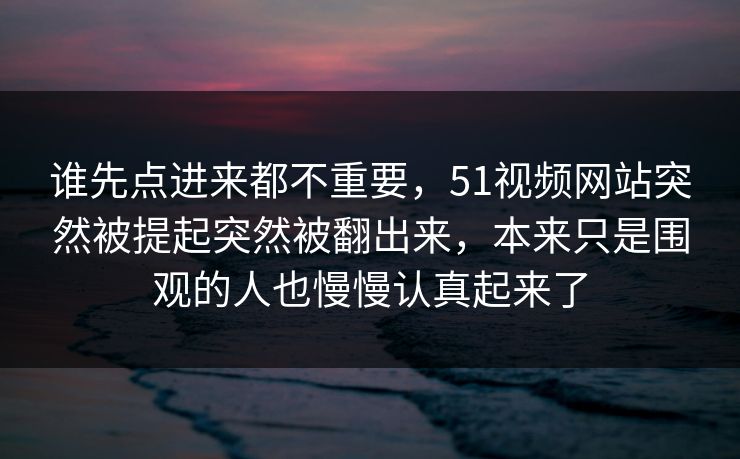 谁先点进来都不重要，51视频网站突然被提起突然被翻出来，本来只是围观的人也慢慢认真起来了-第1张图片-51爆料入口 - 明星私生活揭秘