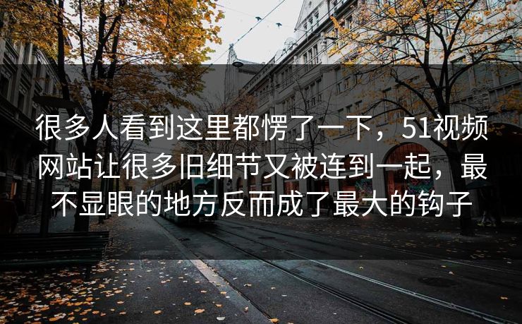 很多人看到这里都愣了一下，51视频网站让很多旧细节又被连到一起，最不显眼的地方反而成了最大的钩子-第1张图片-51爆料入口 - 明星私生活揭秘