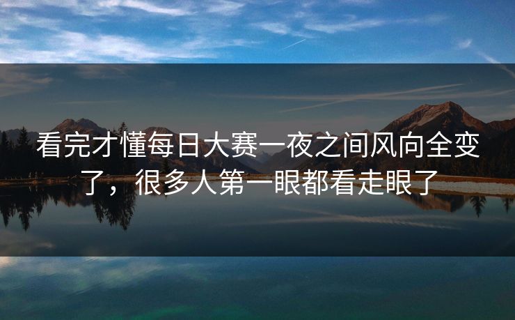 看完才懂每日大赛一夜之间风向全变了，很多人第一眼都看走眼了-第1张图片-51爆料入口 - 明星私生活揭秘