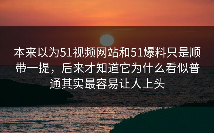 本来以为51视频网站和51爆料只是顺带一提，后来才知道它为什么看似普通其实最容易让人上头-第1张图片-51爆料入口 - 明星私生活揭秘