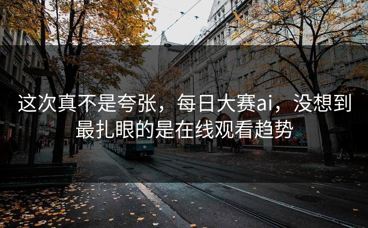 这次真不是夸张，每日大赛ai，没想到最扎眼的是在线观看趋势-第1张图片-51爆料入口 - 明星私生活揭秘