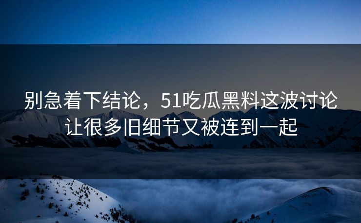 别急着下结论，51吃瓜黑料这波讨论让很多旧细节又被连到一起-第1张图片-51爆料入口 - 明星私生活揭秘