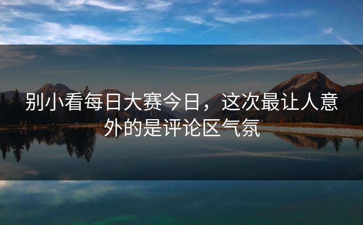别小看每日大赛今日，这次最让人意外的是评论区气氛-第1张图片-51爆料入口 - 明星私生活揭秘