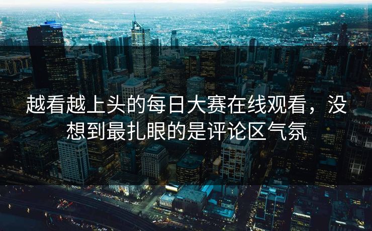 越看越上头的每日大赛在线观看，没想到最扎眼的是评论区气氛-第1张图片-51爆料入口 - 明星私生活揭秘