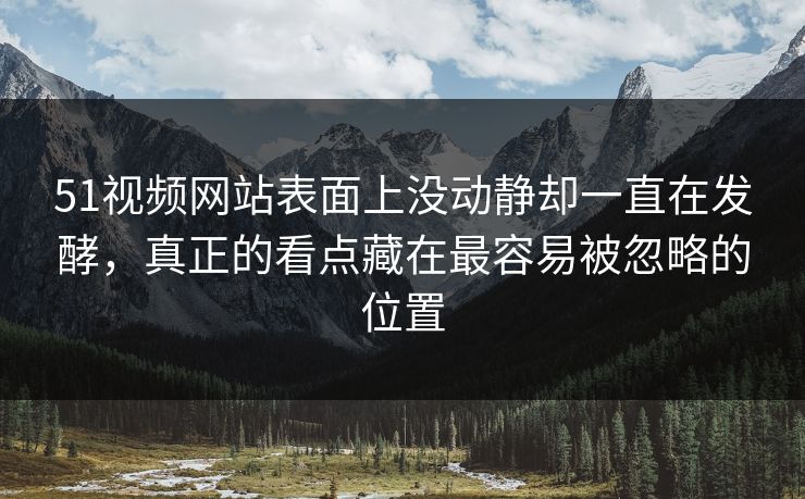 51视频网站表面上没动静却一直在发酵，真正的看点藏在最容易被忽略的位置-第1张图片-51爆料入口 - 明星私生活揭秘