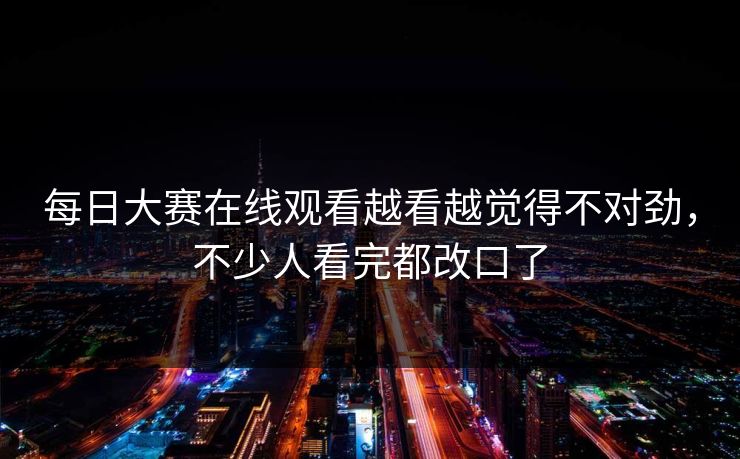 每日大赛在线观看越看越觉得不对劲，不少人看完都改口了-第1张图片-51爆料入口 - 明星私生活揭秘