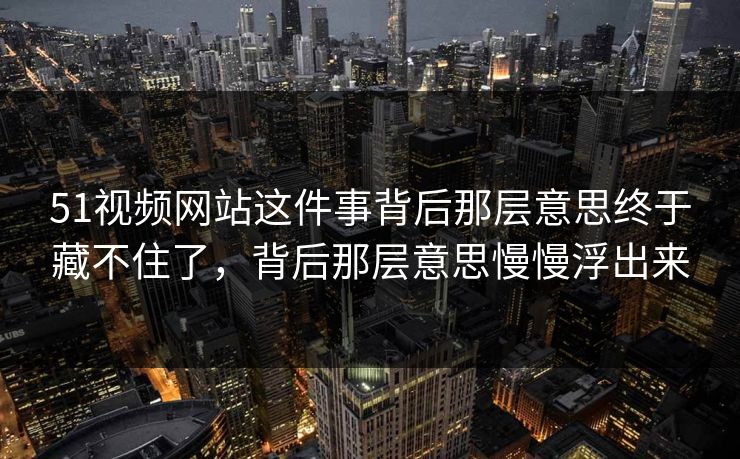 51视频网站这件事背后那层意思终于藏不住了，背后那层意思慢慢浮出来-第1张图片-51爆料入口 - 明星私生活揭秘