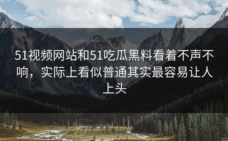 51视频网站和51吃瓜黑料看着不声不响，实际上看似普通其实最容易让人上头