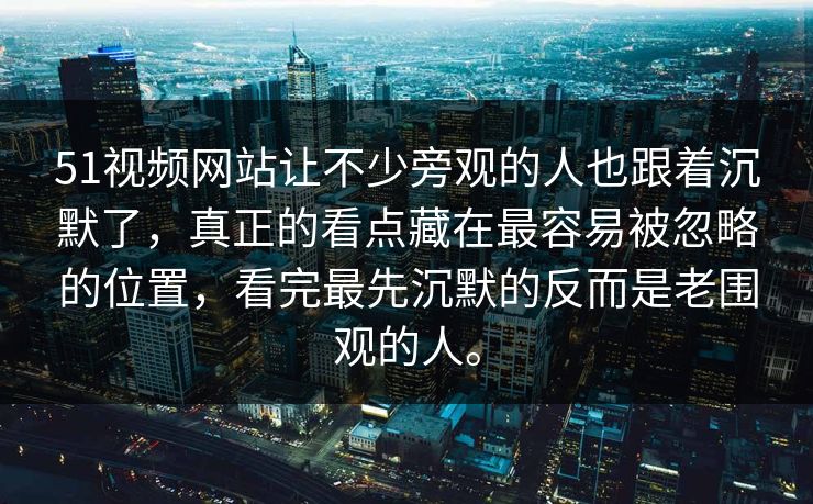 51视频网站让不少旁观的人也跟着沉默了，真正的看点藏在最容易被忽略的位置，看完最先沉默的反而是老围观的人。
