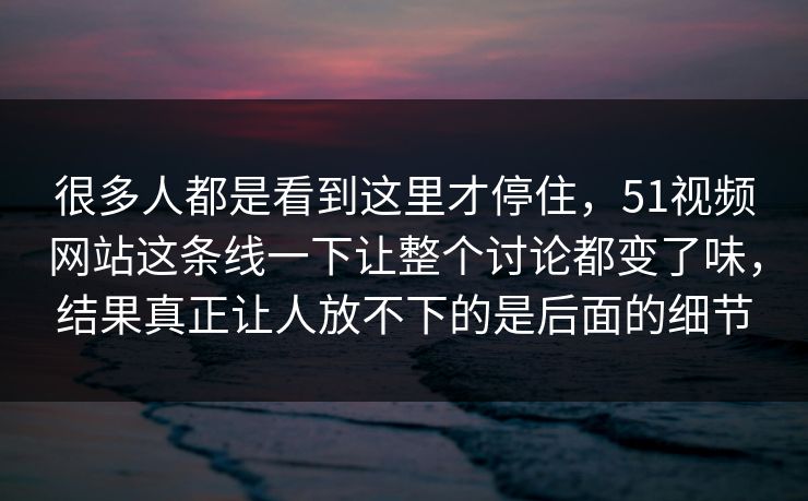 很多人都是看到这里才停住，51视频网站这条线一下让整个讨论都变了味，结果真正让人放不下的是后面的细节
