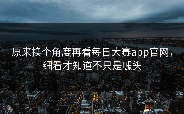 原来换个角度再看每日大赛app官网，细看才知道不只是噱头