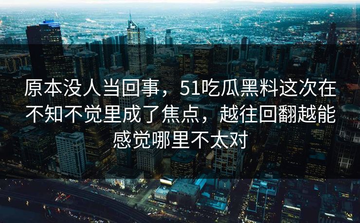 原本没人当回事，51吃瓜黑料这次在不知不觉里成了焦点，越往回翻越能感觉哪里不太对