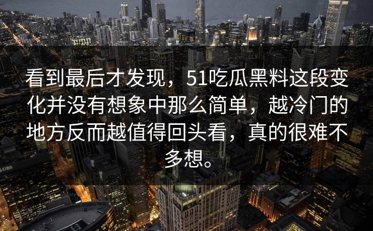 看到最后才发现，51吃瓜黑料这段变化并没有想象中那么简单，越冷门的地方反而越值得回头看，真的很难不多想。-第1张图片-51爆料入口 - 明星私生活揭秘