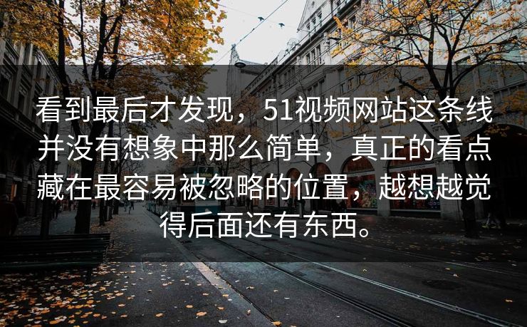 看到最后才发现，51视频网站这条线并没有想象中那么简单，真正的看点藏在最容易被忽略的位置，越想越觉得后面还有东西。-第1张图片-51爆料入口 - 明星私生活揭秘