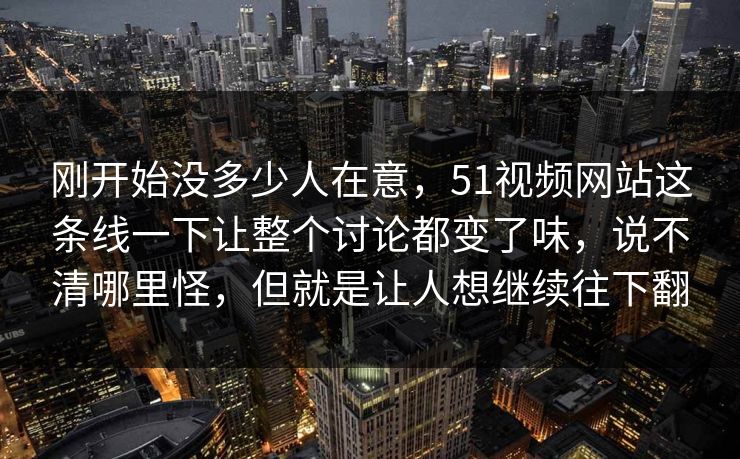 刚开始没多少人在意，51视频网站这条线一下让整个讨论都变了味，说不清哪里怪，但就是让人想继续往下翻-第1张图片-51爆料入口 - 明星私生活揭秘