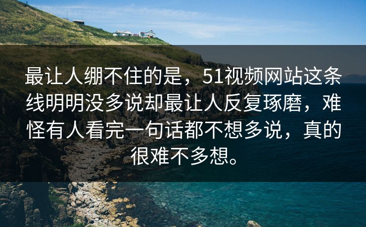 最让人绷不住的是，51视频网站这条线明明没多说却最让人反复琢磨，难怪有人看完一句话都不想多说，真的很难不多想。-第1张图片-51爆料入口 - 明星私生活揭秘